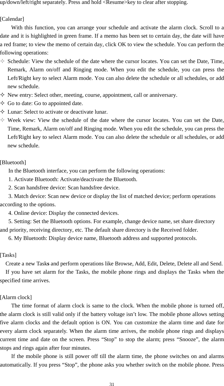  31up/down/left/right separately. Press and hold &lt;Resume&gt;key to clear after stopping.    [Calendar] With this function, you can arrange your schedule and activate the alarm clock. Scroll to a date and it is highlighted in green frame. If a memo has been set to certain day, the date will have a red frame; to view the memo of certain day, click OK to view the schedule. You can perform the following operations:  Schedule: View the schedule of the date where the cursor locates. You can set the Date, Time, Remark, Alarm on/off and Ringing mode. When you edit the schedule, you can press the Left/Right key to select Alarm mode. You can also delete the schedule or all schedules, or add new schedule.    New entry: Select other, meeting, course, appointment, call or anniversary.    Go to date: Go to appointed date.    Lunar: Select to activate or deactivate lunar.    Week view: View the schedule of the date where the cursor locates. You can set the Date, Time, Remark, Alarm on/off and Ringing mode. When you edit the schedule, you can press the Left/Right key to select Alarm mode. You can also delete the schedule or all schedules, or add new schedule.    [Bluetooth] In the Bluetooth interface, you can perform the following operations:   1. Activate Bluetooth: Activate/deactivate the Bluetooth.   2. Scan handsfree device: Scan handsfree device.   3. Match device: Scan new device or display the list of matched device; perform operations according to the options.   4. Online device: Display the connected devices.   5. Setting: Set the Bluetooth options. For example, change device name, set share directory and priority, receiving directory, etc. The default share directory is the Received folder.   6. My Bluetooth: Display device name, Bluetooth address and supported protocols.    [Tasks] Create a new Tasks and perform operations like Browse, Add, Edit, Delete, Delete all and Send.   If you have set alarm for the Tasks, the mobile phone rings and displays the Tasks when the specified time arrives.    [Alarm clock] The time format of alarm clock is same to the clock. When the mobile phone is turned off, the alarm clock is still valid only if the battery voltage isn’t low. The mobile phone allows setting five alarm clocks and the default option is ON. You can customize the alarm time and date for every alarm clock separately. When the alarm time arrives, the mobile phone rings and displays current time and date on the screen. Press “Stop” to stop the alarm; press “Snooze”, the alarm stops and rings again after four minutes.   If the mobile phone is still power off till the alarm time, the phone switches on and alarms automatically. If you press “Stop”, the phone asks you whether switch on the mobile phone. Press 