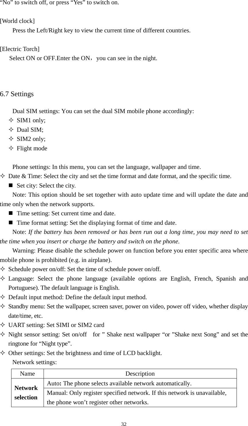  32“No” to switch off, or press “Yes” to switch on.    [World clock] Press the Left/Right key to view the current time of different countries.    [Electric Torch] Select ON or OFF.Enter the ON，you can see in the night.   6.7 Settings Dual SIM settings: You can set the dual SIM mobile phone accordingly:    SIM1 only;  Dual SIM;  SIM2 only;  Flight mode      Phone settings: In this menu, you can set the language, wallpaper and time.    Date &amp; Time: Select the city and set the time format and date format, and the specific time.    Set city: Select the city.    Note: This option should be set together with auto update time and will update the date and time only when the network supports.    Time setting: Set current time and date.    Time format setting: Set the displaying format of time and date.   Note: If the battery has been removed or has been run out a long time, you may need to set the time when you insert or charge the battery and switch on the phone.   Warning: Please disable the schedule power on function before you enter specific area where mobile phone is prohibited (e.g. in airplane).    Schedule power on/off: Set the time of schedule power on/off.    Language: Select the phone language (available options are English, French, Spanish and Portuguese). The default language is English.    Default input method: Define the default input method.    Standby menu: Set the wallpaper, screen saver, power on video, power off video, whether display date/time, etc.    UART setting: Set SIMI or SIM2 card  Night sensor setting: Set on/off   for ” Shake next wallpaper “or ”Shake next Song” and set the   ringtone for “Night type”.  Other settings: Set the brightness and time of LCD backlight.   Network settings:   Name Description Auto: The phone selects available network automatically.   Network selection Manual: Only register specified network. If this network is unavailable, the phone won’t register other networks.   