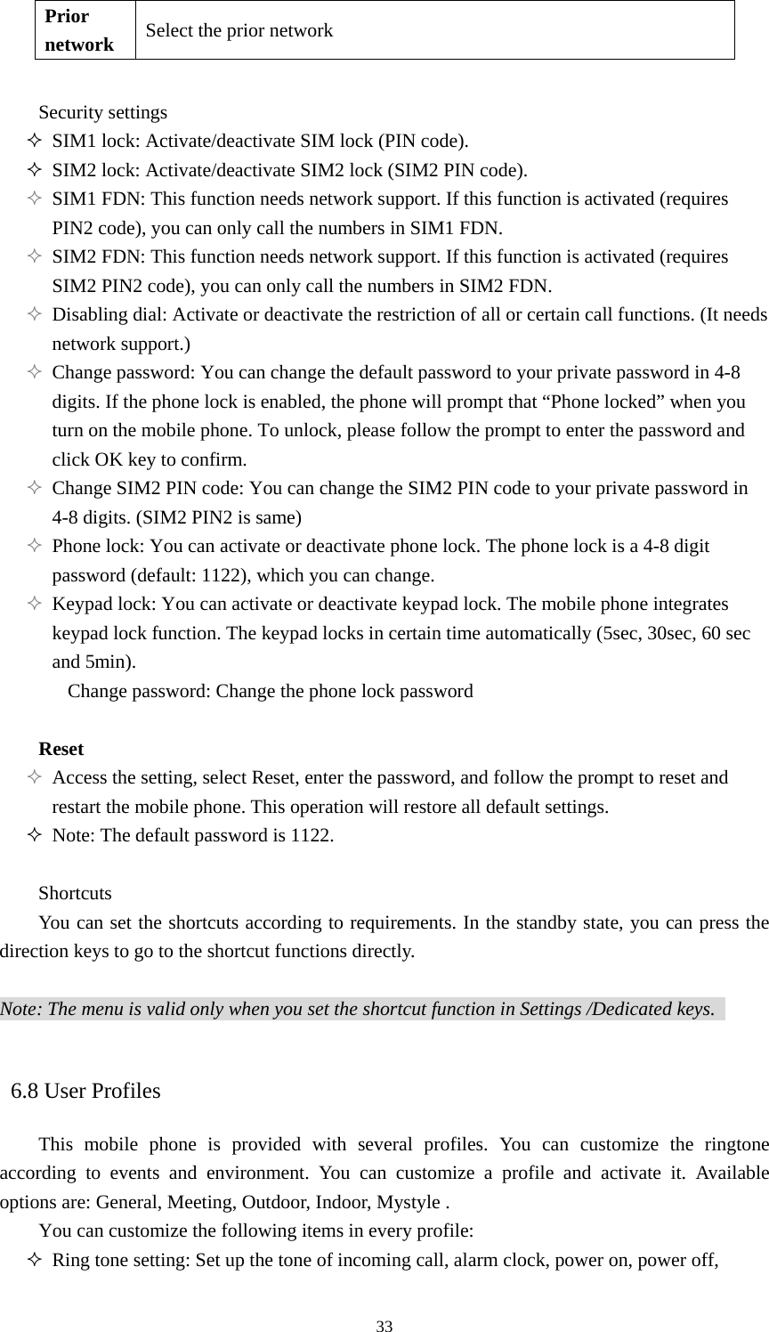  33Prior network Select the prior network  Security settings    SIM1 lock: Activate/deactivate SIM lock (PIN code).    SIM2 lock: Activate/deactivate SIM2 lock (SIM2 PIN code).    SIM1 FDN: This function needs network support. If this function is activated (requires PIN2 code), you can only call the numbers in SIM1 FDN.    SIM2 FDN: This function needs network support. If this function is activated (requires SIM2 PIN2 code), you can only call the numbers in SIM2 FDN.    Disabling dial: Activate or deactivate the restriction of all or certain call functions. (It needs network support.)    Change password: You can change the default password to your private password in 4-8 digits. If the phone lock is enabled, the phone will prompt that “Phone locked” when you turn on the mobile phone. To unlock, please follow the prompt to enter the password and click OK key to confirm.    Change SIM2 PIN code: You can change the SIM2 PIN code to your private password in 4-8 digits. (SIM2 PIN2 is same)    Phone lock: You can activate or deactivate phone lock. The phone lock is a 4-8 digit password (default: 1122), which you can change.    Keypad lock: You can activate or deactivate keypad lock. The mobile phone integrates keypad lock function. The keypad locks in certain time automatically (5sec, 30sec, 60 sec and 5min).   Change password: Change the phone lock password  Reset  Access the setting, select Reset, enter the password, and follow the prompt to reset and restart the mobile phone. This operation will restore all default settings.    Note: The default password is 1122.    Shortcuts You can set the shortcuts according to requirements. In the standby state, you can press the direction keys to go to the shortcut functions directly.    Note: The menu is valid only when you set the shortcut function in Settings /Dedicated keys.      6.8 User Profiles This mobile phone is provided with several profiles. You can customize the ringtone according to events and environment. You can customize a profile and activate it. Available options are: General, Meeting, Outdoor, Indoor, Mystyle .   You can customize the following items in every profile:    Ring tone setting: Set up the tone of incoming call, alarm clock, power on, power off, 