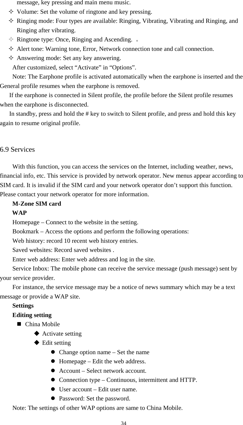  34message, key pressing and main menu music.    Volume: Set the volume of ringtone and key pressing.    Ringing mode: Four types are available: Ringing, Vibrating, Vibrating and Ringing, and Ringing after vibrating.    Ringtone type: Once, Ringing and Ascending.  。  Alert tone: Warning tone, Error, Network connection tone and call connection.    Answering mode: Set any key answering.   After customized, select “Activate” in “Options”.   Note: The Earphone profile is activated automatically when the earphone is inserted and the General profile resumes when the earphone is removed.   If the earphone is connected in Silent profile, the profile before the Silent profile resumes when the earphone is disconnected.   In standby, press and hold the # key to switch to Silent profile, and press and hold this key again to resume original profile.    6.9 Services With this function, you can access the services on the Internet, including weather, news, financial info, etc. This service is provided by network operator. New menus appear according to SIM card. It is invalid if the SIM card and your network operator don’t support this function. Please contact your network operator for more information.   M-Zone SIM card WAP Homepage – Connect to the website in the setting.   Bookmark – Access the options and perform the following operations:   Web history: record 10 recent web history entries.   Saved websites: Record saved websites .   Enter web address: Enter web address and log in the site.   Service Inbox: The mobile phone can receive the service message (push message) sent by your service provider.   For instance, the service message may be a notice of news summary which may be a text message or provide a WAP site.   Settings Editing setting  China Mobile  Activate setting  Edit setting z Change option name – Set the name   z Homepage – Edit the web address.   z Account – Select network account.   z Connection type – Continuous, intermittent and HTTP.   z User account – Edit user name.   z Password: Set the password.   Note: The settings of other WAP options are same to China Mobile.   