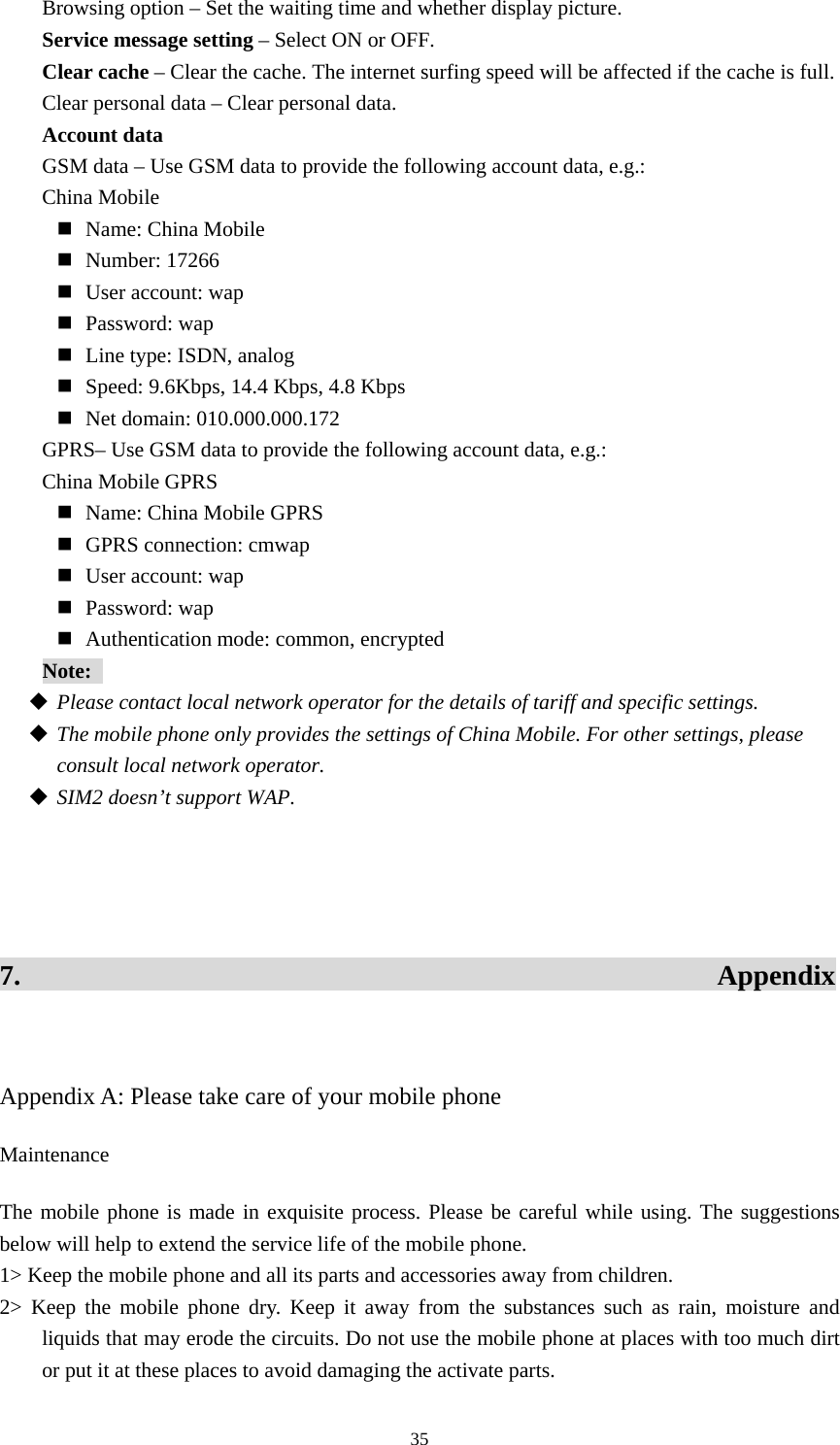  35Browsing option – Set the waiting time and whether display picture.   Service message setting – Select ON or OFF.   Clear cache – Clear the cache. The internet surfing speed will be affected if the cache is full.   Clear personal data – Clear personal data.   Account data GSM data – Use GSM data to provide the following account data, e.g.:   China Mobile  Name: China Mobile  Number: 17266  User account: wap  Password: wap  Line type: ISDN, analog    Speed: 9.6Kbps, 14.4 Kbps, 4.8 Kbps  Net domain: 010.000.000.172 GPRS– Use GSM data to provide the following account data, e.g.:   China Mobile GPRS  Name: China Mobile GPRS  GPRS connection: cmwap  User account: wap  Password: wap  Authentication mode: common, encrypted   Note:   Please contact local network operator for the details of tariff and specific settings.    The mobile phone only provides the settings of China Mobile. For other settings, please consult local network operator.    SIM2 doesn’t support WAP.     7.                                                 Appendix  Appendix A: Please take care of your mobile phone Maintenance The mobile phone is made in exquisite process. Please be careful while using. The suggestions below will help to extend the service life of the mobile phone.   1&gt; Keep the mobile phone and all its parts and accessories away from children.   2&gt; Keep the mobile phone dry. Keep it away from the substances such as rain, moisture and liquids that may erode the circuits. Do not use the mobile phone at places with too much dirt or put it at these places to avoid damaging the activate parts.   