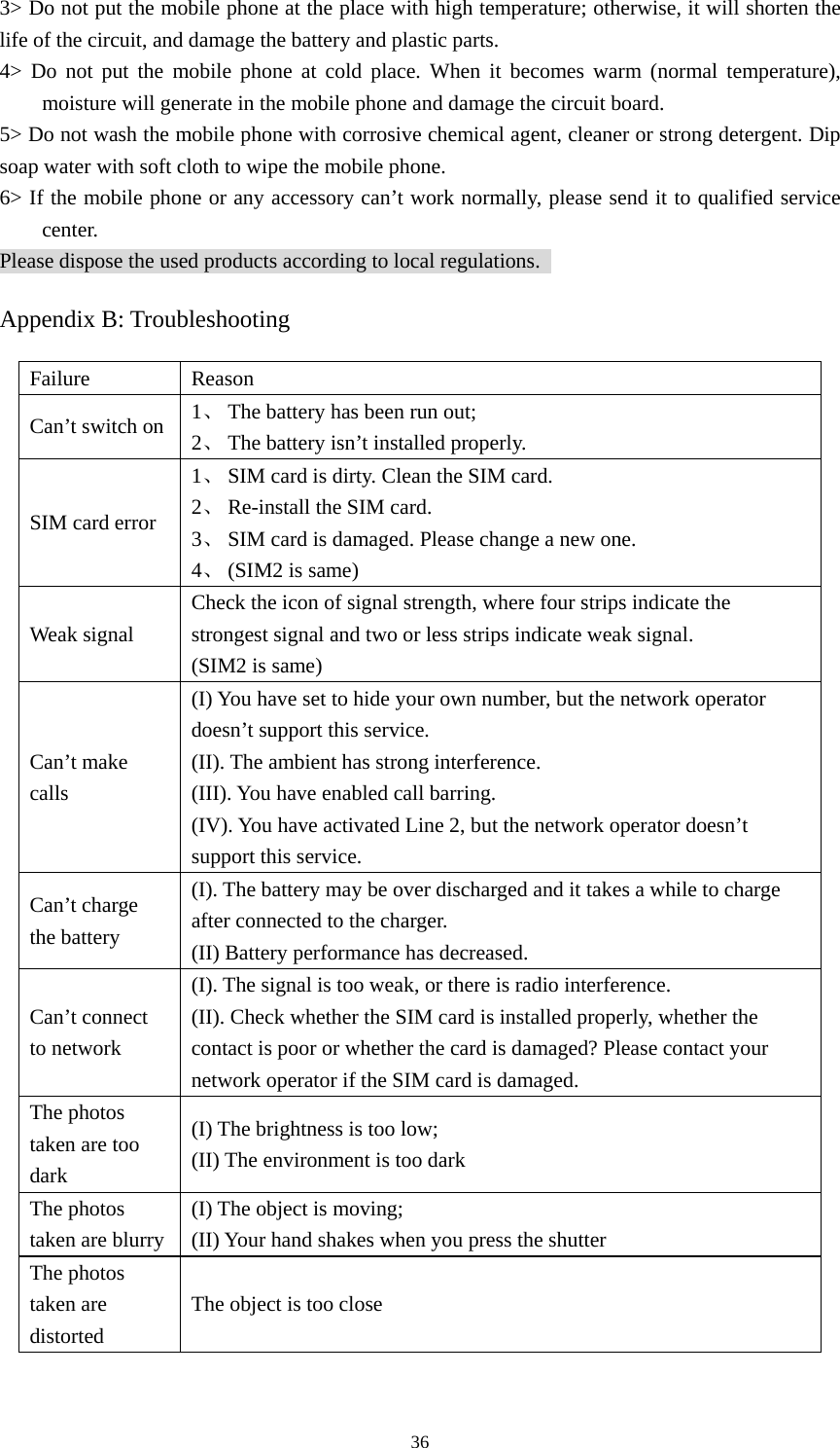  363&gt; Do not put the mobile phone at the place with high temperature; otherwise, it will shorten the life of the circuit, and damage the battery and plastic parts.   4&gt; Do not put the mobile phone at cold place. When it becomes warm (normal temperature), moisture will generate in the mobile phone and damage the circuit board.   5&gt; Do not wash the mobile phone with corrosive chemical agent, cleaner or strong detergent. Dip soap water with soft cloth to wipe the mobile phone.   6&gt; If the mobile phone or any accessory can’t work normally, please send it to qualified service center.  Please dispose the used products according to local regulations.   Appendix B: Troubleshooting Failure Reason Can’t switch on  1、 The battery has been run out; 2、 The battery isn’t installed properly.   SIM card error 1、 SIM card is dirty. Clean the SIM card.   2、 Re-install the SIM card. 3、 SIM card is damaged. Please change a new one.   4、 (SIM2 is same)   Weak signal Check the icon of signal strength, where four strips indicate the strongest signal and two or less strips indicate weak signal.   (SIM2 is same) Can’t make calls (I) You have set to hide your own number, but the network operator doesn’t support this service.   (II). The ambient has strong interference.   (III). You have enabled call barring.   (IV). You have activated Line 2, but the network operator doesn’t support this service.   Can’t charge the battery (I). The battery may be over discharged and it takes a while to charge after connected to the charger.   (II) Battery performance has decreased.   Can’t connect to network   (I). The signal is too weak, or there is radio interference.   (II). Check whether the SIM card is installed properly, whether the contact is poor or whether the card is damaged? Please contact your network operator if the SIM card is damaged.   The photos taken are too dark (I) The brightness is too low;   (II) The environment is too dark The photos taken are blurry (I) The object is moving;   (II) Your hand shakes when you press the shutter   The photos taken are distorted The object is too close 