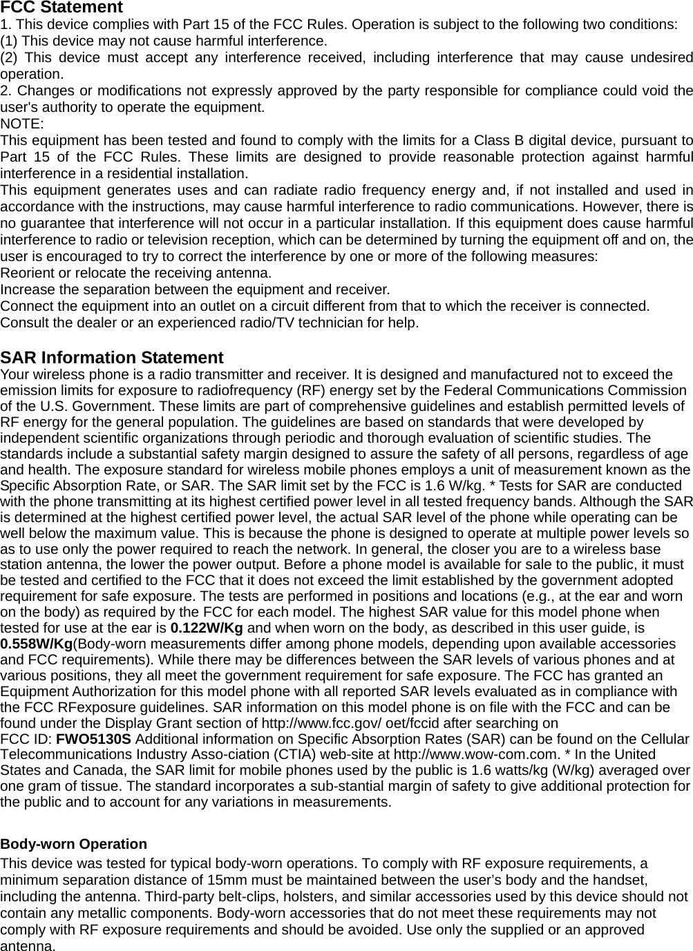 FCC Statement 1. This device complies with Part 15 of the FCC Rules. Operation is subject to the following two conditions: (1) This device may not cause harmful interference. (2) This device must accept any interference received, including interference that may cause undesired operation. 2. Changes or modifications not expressly approved by the party responsible for compliance could void the user&apos;s authority to operate the equipment. NOTE:  This equipment has been tested and found to comply with the limits for a Class B digital device, pursuant to Part 15 of the FCC Rules. These limits are designed to provide reasonable protection against harmful interference in a residential installation. This equipment generates uses and can radiate radio frequency energy and, if not installed and used in accordance with the instructions, may cause harmful interference to radio communications. However, there is no guarantee that interference will not occur in a particular installation. If this equipment does cause harmful interference to radio or television reception, which can be determined by turning the equipment off and on, the user is encouraged to try to correct the interference by one or more of the following measures: Reorient or relocate the receiving antenna. Increase the separation between the equipment and receiver. Connect the equipment into an outlet on a circuit different from that to which the receiver is connected.   Consult the dealer or an experienced radio/TV technician for help.  SAR Information Statement Your wireless phone is a radio transmitter and receiver. It is designed and manufactured not to exceed the emission limits for exposure to radiofrequency (RF) energy set by the Federal Communications Commission of the U.S. Government. These limits are part of comprehensive guidelines and establish permitted levels of RF energy for the general population. The guidelines are based on standards that were developed by independent scientific organizations through periodic and thorough evaluation of scientific studies. The standards include a substantial safety margin designed to assure the safety of all persons, regardless of age and health. The exposure standard for wireless mobile phones employs a unit of measurement known as the Specific Absorption Rate, or SAR. The SAR limit set by the FCC is 1.6 W/kg. * Tests for SAR are conducted with the phone transmitting at its highest certified power level in all tested frequency bands. Although the SAR is determined at the highest certified power level, the actual SAR level of the phone while operating can be well below the maximum value. This is because the phone is designed to operate at multiple power levels so as to use only the power required to reach the network. In general, the closer you are to a wireless base station antenna, the lower the power output. Before a phone model is available for sale to the public, it must be tested and certified to the FCC that it does not exceed the limit established by the government adopted requirement for safe exposure. The tests are performed in positions and locations (e.g., at the ear and worn on the body) as required by the FCC for each model. The highest SAR value for this model phone when tested for use at the ear is 0.122W/Kg and when worn on the body, as described in this user guide, is 0.558W/Kg(Body-worn measurements differ among phone models, depending upon available accessories and FCC requirements). While there may be differences between the SAR levels of various phones and at various positions, they all meet the government requirement for safe exposure. The FCC has granted an Equipment Authorization for this model phone with all reported SAR levels evaluated as in compliance with the FCC RFexposure guidelines. SAR information on this model phone is on file with the FCC and can be found under the Display Grant section of http://www.fcc.gov/ oet/fccid after searching on   FCC ID: FWO5130S Additional information on Specific Absorption Rates (SAR) can be found on the Cellular Telecommunications Industry Asso-ciation (CTIA) web-site at http://www.wow-com.com. * In the United States and Canada, the SAR limit for mobile phones used by the public is 1.6 watts/kg (W/kg) averaged over one gram of tissue. The standard incorporates a sub-stantial margin of safety to give additional protection for the public and to account for any variations in measurements.  Body-worn Operation This device was tested for typical body-worn operations. To comply with RF exposure requirements, a minimum separation distance of 15mm must be maintained between the user’s body and the handset, including the antenna. Third-party belt-clips, holsters, and similar accessories used by this device should not contain any metallic components. Body-worn accessories that do not meet these requirements may not comply with RF exposure requirements and should be avoided. Use only the supplied or an approved antenna.  