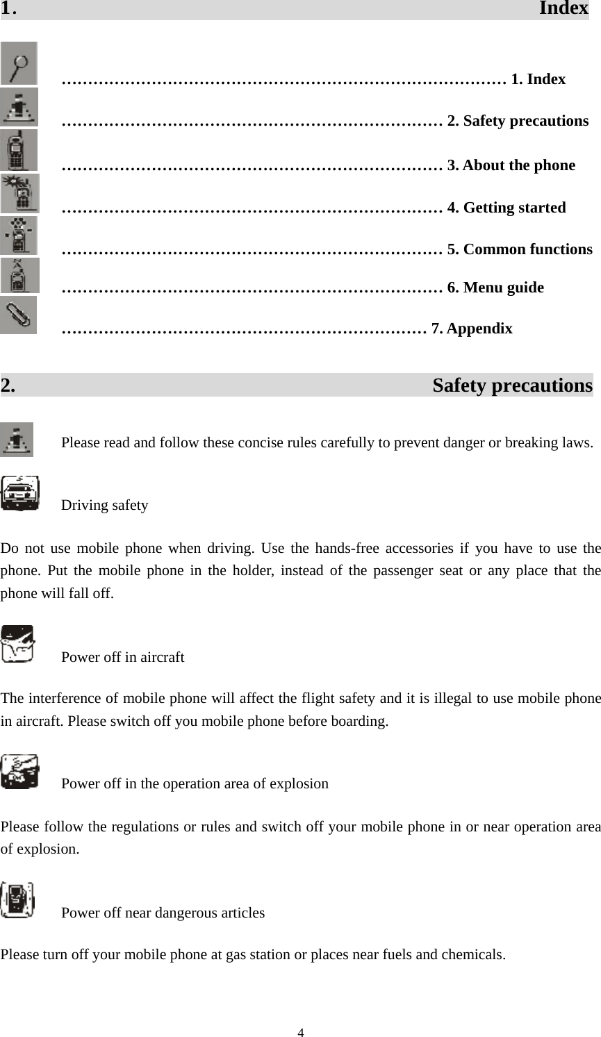  41．                                                  Index  ………………………………………………………………………… 1. Index  ……………………………………………………………… 2. Safety precautions  ……………………………………………………………… 3. About the phone  ……………………………………………………………… 4. Getting started  ……………………………………………………………… 5. Common functions  ……………………………………………………………… 6. Menu guide  …………………………………………………………… 7. Appendix 2.                                         Safety precautions Please read and follow these concise rules carefully to prevent danger or breaking laws.    Driving safety Do not use mobile phone when driving. Use the hands-free accessories if you have to use the phone. Put the mobile phone in the holder, instead of the passenger seat or any place that the phone will fall off.     Power off in aircraft The interference of mobile phone will affect the flight safety and it is illegal to use mobile phone in aircraft. Please switch off you mobile phone before boarding.     Power off in the operation area of explosion Please follow the regulations or rules and switch off your mobile phone in or near operation area of explosion.     Power off near dangerous articles Please turn off your mobile phone at gas station or places near fuels and chemicals.   