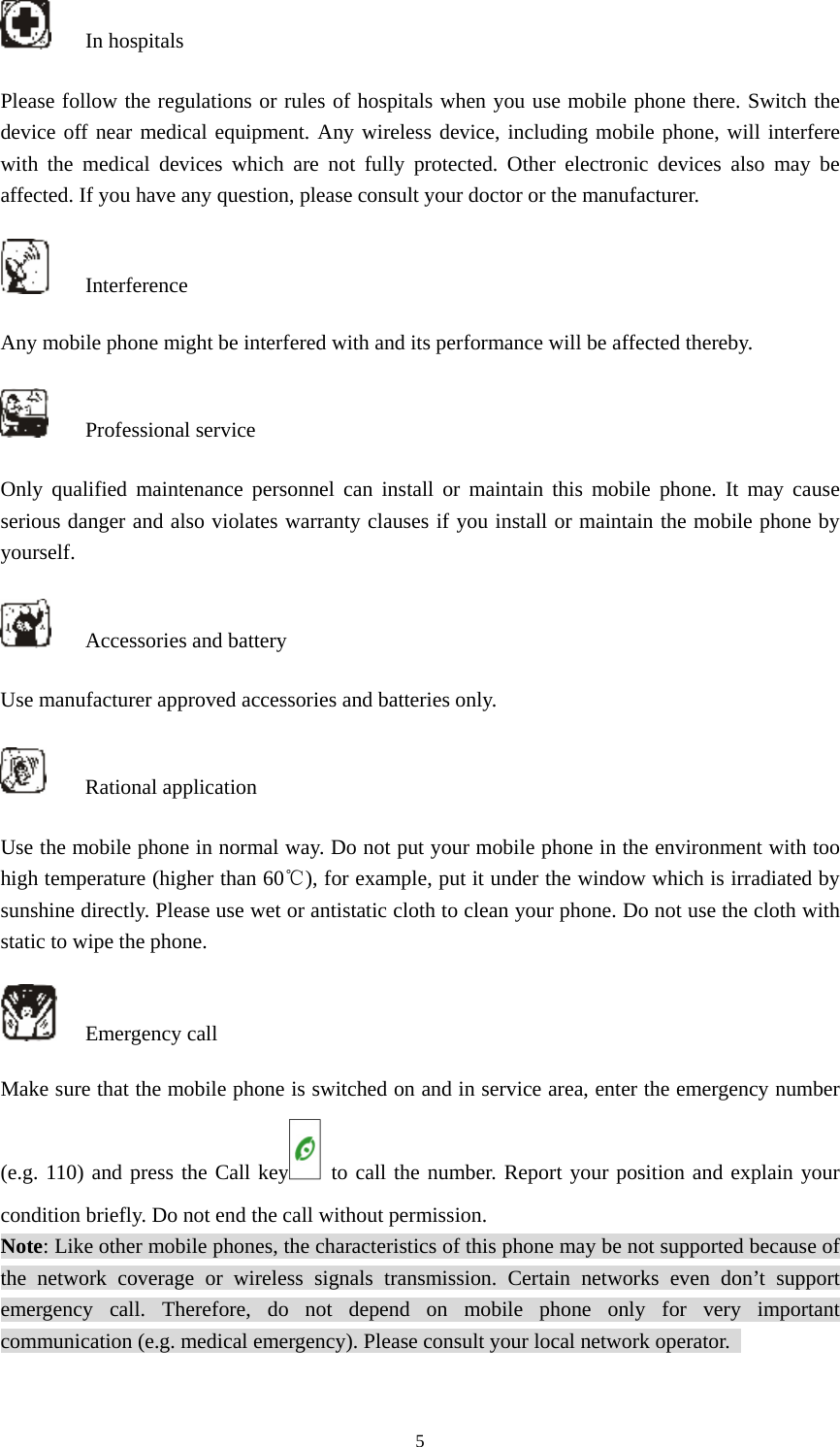  5 In hospitals Please follow the regulations or rules of hospitals when you use mobile phone there. Switch the device off near medical equipment. Any wireless device, including mobile phone, will interfere with the medical devices which are not fully protected. Other electronic devices also may be affected. If you have any question, please consult your doctor or the manufacturer.    Interference Any mobile phone might be interfered with and its performance will be affected thereby.    Professional service  Only qualified maintenance personnel can install or maintain this mobile phone. It may cause serious danger and also violates warranty clauses if you install or maintain the mobile phone by yourself.   Accessories and battery Use manufacturer approved accessories and batteries only.    Rational application Use the mobile phone in normal way. Do not put your mobile phone in the environment with too high temperature (higher than 60℃), for example, put it under the window which is irradiated by sunshine directly. Please use wet or antistatic cloth to clean your phone. Do not use the cloth with static to wipe the phone.    Emergency call Make sure that the mobile phone is switched on and in service area, enter the emergency number (e.g. 110) and press the Call key  to call the number. Report your position and explain your condition briefly. Do not end the call without permission.   Note: Like other mobile phones, the characteristics of this phone may be not supported because of the network coverage or wireless signals transmission. Certain networks even don’t support emergency call. Therefore, do not depend on mobile phone only for very important communication (e.g. medical emergency). Please consult your local network operator.   