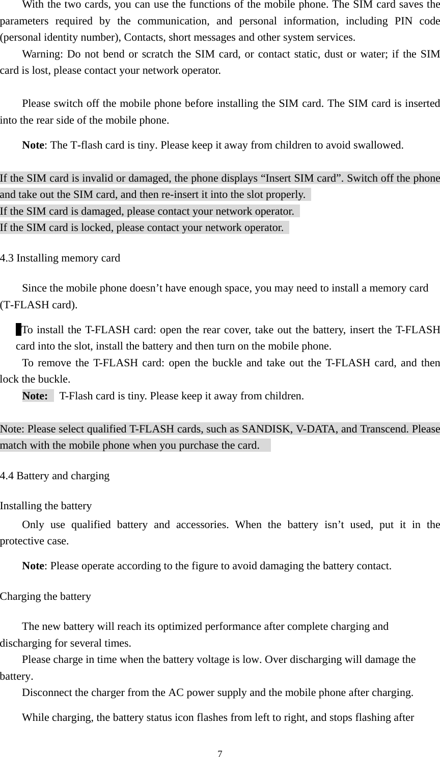  7With the two cards, you can use the functions of the mobile phone. The SIM card saves the parameters required by the communication, and personal information, including PIN code (personal identity number), Contacts, short messages and other system services.   Warning: Do not bend or scratch the SIM card, or contact static, dust or water; if the SIM card is lost, please contact your network operator.    Please switch off the mobile phone before installing the SIM card. The SIM card is inserted into the rear side of the mobile phone.   Note: The T-flash card is tiny. Please keep it away from children to avoid swallowed.    If the SIM card is invalid or damaged, the phone displays “Insert SIM card”. Switch off the phone and take out the SIM card, and then re-insert it into the slot properly.   If the SIM card is damaged, please contact your network operator.   If the SIM card is locked, please contact your network operator.   4.3 Installing memory card Since the mobile phone doesn’t have enough space, you may need to install a memory card (T-FLASH card).    To install the T-FLASH card: open the rear cover, take out the battery, insert the T-FLASH card into the slot, install the battery and then turn on the mobile phone.   To remove the T-FLASH card: open the buckle and take out the T-FLASH card, and then lock the buckle.   Note:    T-Flash card is tiny. Please keep it away from children.      Note: Please select qualified T-FLASH cards, such as SANDISK, V-DATA, and Transcend. Please match with the mobile phone when you purchase the card.     4.4 Battery and charging Installing the battery Only use qualified battery and accessories. When the battery isn’t used, put it in the protective case.   Note: Please operate according to the figure to avoid damaging the battery contact.   Charging the battery The new battery will reach its optimized performance after complete charging and discharging for several times.   Please charge in time when the battery voltage is low. Over discharging will damage the battery.  Disconnect the charger from the AC power supply and the mobile phone after charging.   While charging, the battery status icon flashes from left to right, and stops flashing after 
