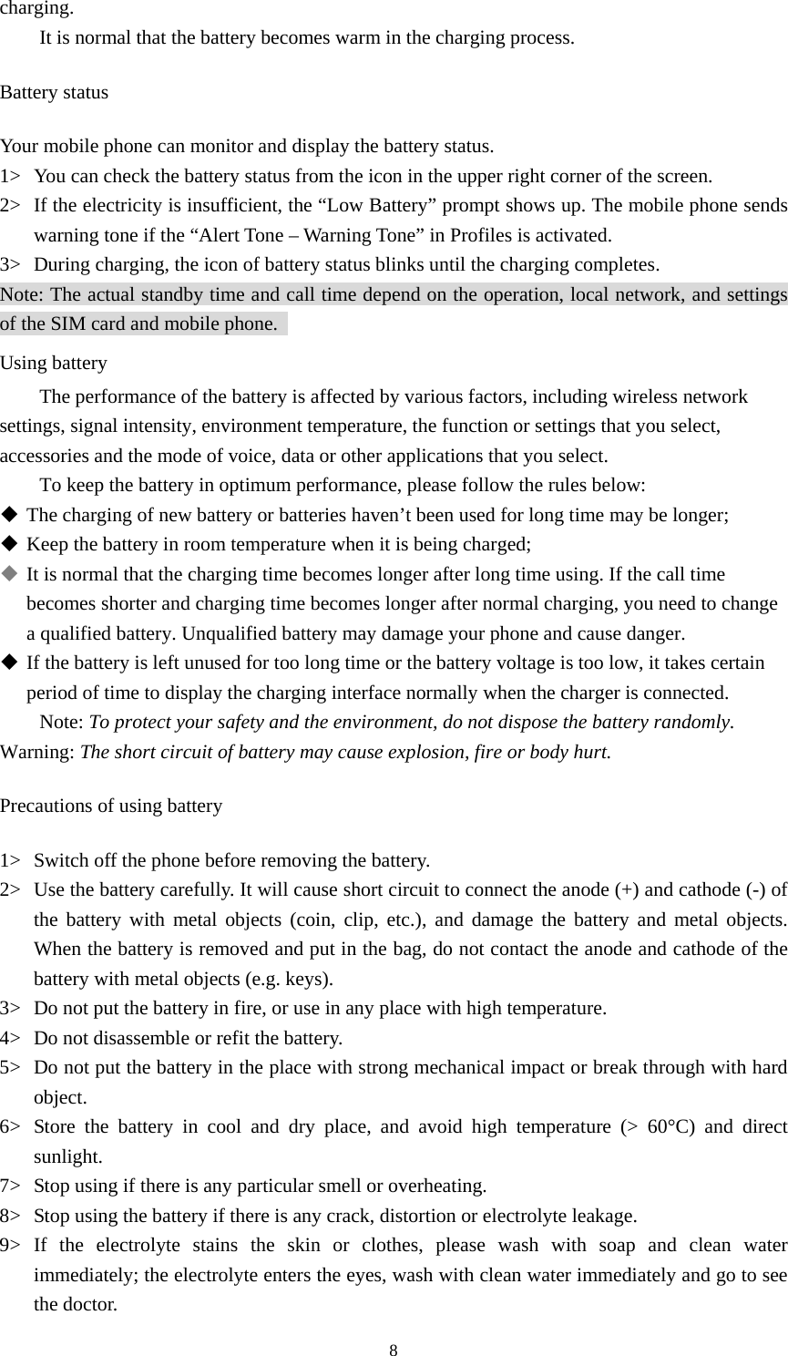  8charging.  It is normal that the battery becomes warm in the charging process.   Battery status Your mobile phone can monitor and display the battery status.   1&gt; You can check the battery status from the icon in the upper right corner of the screen.   2&gt; If the electricity is insufficient, the “Low Battery” prompt shows up. The mobile phone sends warning tone if the “Alert Tone – Warning Tone” in Profiles is activated.   3&gt; During charging, the icon of battery status blinks until the charging completes.   Note: The actual standby time and call time depend on the operation, local network, and settings of the SIM card and mobile phone.   Using battery The performance of the battery is affected by various factors, including wireless network settings, signal intensity, environment temperature, the function or settings that you select, accessories and the mode of voice, data or other applications that you select.   To keep the battery in optimum performance, please follow the rules below:  The charging of new battery or batteries haven’t been used for long time may be longer;    Keep the battery in room temperature when it is being charged;    It is normal that the charging time becomes longer after long time using. If the call time becomes shorter and charging time becomes longer after normal charging, you need to change a qualified battery. Unqualified battery may damage your phone and cause danger.    If the battery is left unused for too long time or the battery voltage is too low, it takes certain period of time to display the charging interface normally when the charger is connected.   Note: To protect your safety and the environment, do not dispose the battery randomly.   Warning: The short circuit of battery may cause explosion, fire or body hurt.  Precautions of using battery 1&gt; Switch off the phone before removing the battery.   2&gt; Use the battery carefully. It will cause short circuit to connect the anode (+) and cathode (-) of the battery with metal objects (coin, clip, etc.), and damage the battery and metal objects. When the battery is removed and put in the bag, do not contact the anode and cathode of the battery with metal objects (e.g. keys).   3&gt; Do not put the battery in fire, or use in any place with high temperature.   4&gt; Do not disassemble or refit the battery.   5&gt; Do not put the battery in the place with strong mechanical impact or break through with hard object.  6&gt; Store the battery in cool and dry place, and avoid high temperature (&gt; 60°C) and direct sunlight.  7&gt; Stop using if there is any particular smell or overheating.   8&gt; Stop using the battery if there is any crack, distortion or electrolyte leakage.   9&gt; If the electrolyte stains the skin or clothes, please wash with soap and clean water immediately; the electrolyte enters the eyes, wash with clean water immediately and go to see the doctor.   