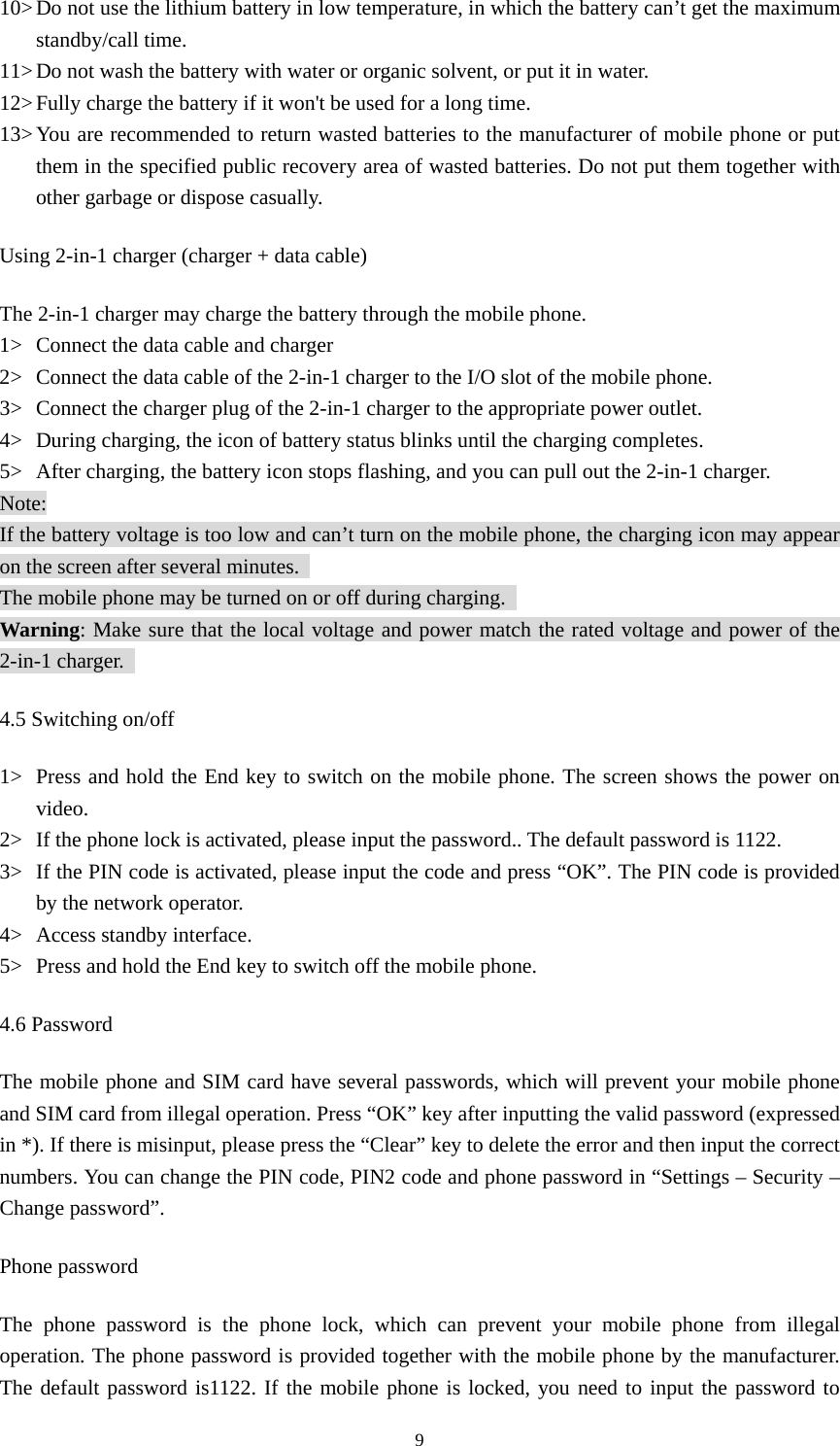  910&gt; Do not use the lithium battery in low temperature, in which the battery can’t get the maximum standby/call time.   11&gt; Do not wash the battery with water or organic solvent, or put it in water.   12&gt; Fully charge the battery if it won&apos;t be used for a long time.   13&gt; You are recommended to return wasted batteries to the manufacturer of mobile phone or put them in the specified public recovery area of wasted batteries. Do not put them together with other garbage or dispose casually.   Using 2-in-1 charger (charger + data cable) The 2-in-1 charger may charge the battery through the mobile phone.   1&gt; Connect the data cable and charger   2&gt; Connect the data cable of the 2-in-1 charger to the I/O slot of the mobile phone.   3&gt; Connect the charger plug of the 2-in-1 charger to the appropriate power outlet.   4&gt; During charging, the icon of battery status blinks until the charging completes.   5&gt; After charging, the battery icon stops flashing, and you can pull out the 2-in-1 charger.   Note: If the battery voltage is too low and can’t turn on the mobile phone, the charging icon may appear on the screen after several minutes.   The mobile phone may be turned on or off during charging.   Warning: Make sure that the local voltage and power match the rated voltage and power of the 2-in-1 charger.   4.5 Switching on/off 1&gt; Press and hold the End key to switch on the mobile phone. The screen shows the power on video.  2&gt; If the phone lock is activated, please input the password.. The default password is 1122.   3&gt; If the PIN code is activated, please input the code and press “OK”. The PIN code is provided by the network operator.   4&gt; Access standby interface.   5&gt; Press and hold the End key to switch off the mobile phone.   4.6 Password The mobile phone and SIM card have several passwords, which will prevent your mobile phone and SIM card from illegal operation. Press “OK” key after inputting the valid password (expressed in *). If there is misinput, please press the “Clear” key to delete the error and then input the correct numbers. You can change the PIN code, PIN2 code and phone password in “Settings – Security – Change password”.   Phone password The phone password is the phone lock, which can prevent your mobile phone from illegal operation. The phone password is provided together with the mobile phone by the manufacturer. The default password is1122. If the mobile phone is locked, you need to input the password to 