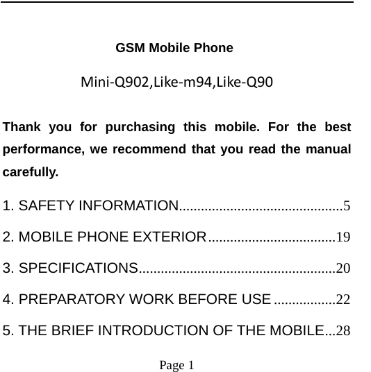    Page 1                    GSM Mobile Phone Mini‐Q902,Like‐m94,Like‐Q90Thank you for purchasing this mobile. For the best performance, we recommend that you read the manual carefully. 1. SAFETY INFORMATION.............................................5 2. MOBILE PHONE EXTERIOR...................................19 3. SPECIFICATIONS......................................................20 4. PREPARATORY WORK BEFORE USE .................22 5. THE BRIEF INTRODUCTION OF THE MOBILE...28 