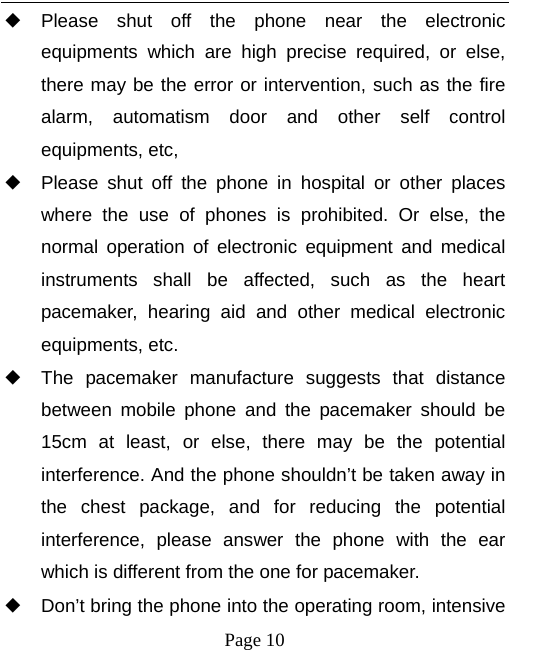   Page 10  ◆ Please shut off the phone near the electronic equipments which are high precise required, or else, there may be the error or intervention, such as the fire alarm, automatism door and other self control equipments, etc,   ◆ Please shut off the phone in hospital or other places where the use of phones is prohibited. Or else, the normal operation of electronic equipment and medical instruments shall be affected, such as the heart pacemaker, hearing aid and other medical electronic equipments, etc.   ◆ The pacemaker manufacture suggests that distance between mobile phone and the pacemaker should be 15cm at least, or else, there may be the potential interference. And the phone shouldn’t be taken away in the chest package, and for reducing the potential interference, please answer the phone with the ear which is different from the one for pacemaker.   ◆ Don’t bring the phone into the operating room, intensive 