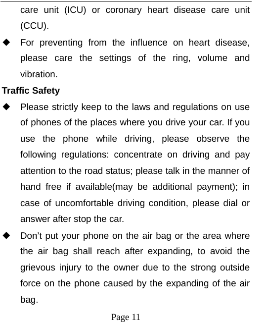   Page 11  care unit (ICU) or coronary heart disease care unit (CCU).  ◆ For preventing from the influence on heart disease, please care the settings of the ring, volume and vibration. Traffic Safety ◆ Please strictly keep to the laws and regulations on use of phones of the places where you drive your car. If you use the phone while driving, please observe the following regulations: concentrate on driving and pay attention to the road status; please talk in the manner of hand free if available(may be additional payment); in case of uncomfortable driving condition, please dial or answer after stop the car. ◆ Don’t put your phone on the air bag or the area where the air bag shall reach after expanding, to avoid the grievous injury to the owner due to the strong outside force on the phone caused by the expanding of the air bag. 