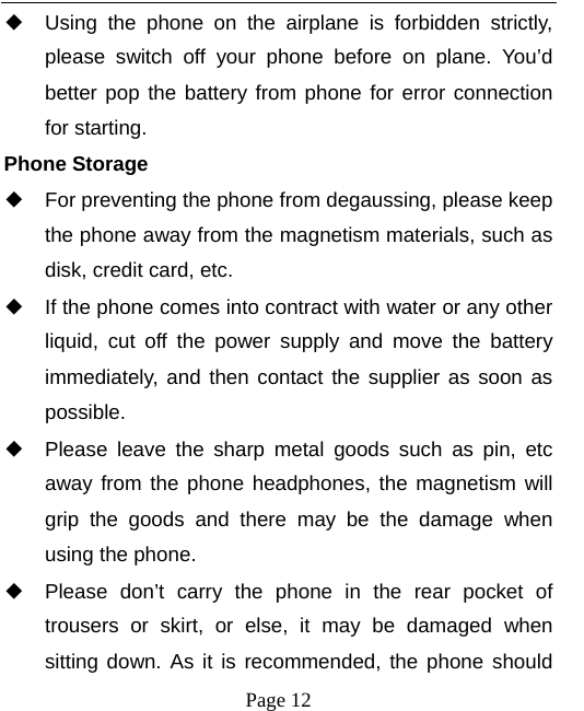   Page 12  ◆ Using the phone on the airplane is forbidden strictly, please switch off your phone before on plane. You’d better pop the battery from phone for error connection for starting. Phone Storage   ◆ For preventing the phone from degaussing, please keep the phone away from the magnetism materials, such as disk, credit card, etc.     ◆ If the phone comes into contract with water or any other liquid, cut off the power supply and move the battery immediately, and then contact the supplier as soon as possible.   ◆ Please leave the sharp metal goods such as pin, etc away from the phone headphones, the magnetism will grip the goods and there may be the damage when using the phone.   ◆ Please don’t carry the phone in the rear pocket of trousers or skirt, or else, it may be damaged when sitting down. As it is recommended, the phone should 