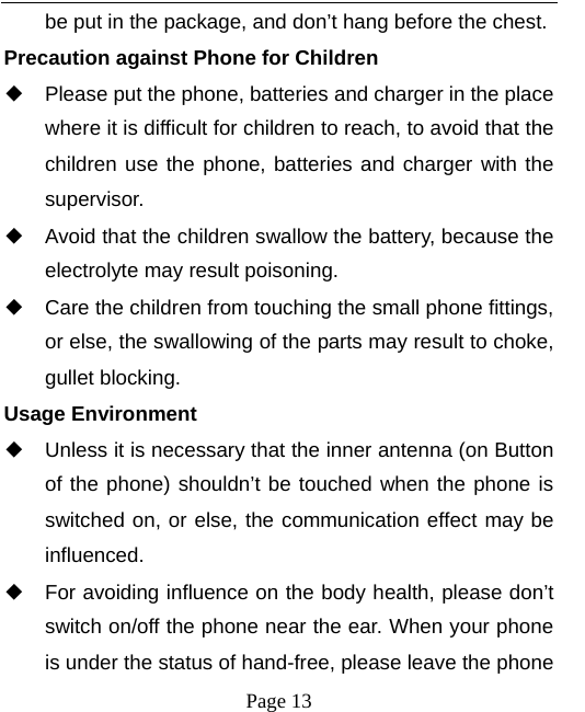   Page 13  be put in the package, and don’t hang before the chest. Precaution against Phone for Children ◆ Please put the phone, batteries and charger in the place where it is difficult for children to reach, to avoid that the children use the phone, batteries and charger with the supervisor. ◆ Avoid that the children swallow the battery, because the electrolyte may result poisoning. ◆ Care the children from touching the small phone fittings, or else, the swallowing of the parts may result to choke, gullet blocking. Usage Environment ◆ Unless it is necessary that the inner antenna (on Button of the phone) shouldn’t be touched when the phone is switched on, or else, the communication effect may be influenced.   ◆ For avoiding influence on the body health, please don’t switch on/off the phone near the ear. When your phone is under the status of hand-free, please leave the phone 