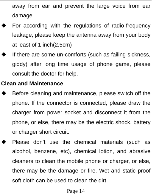   Page 14  away from ear and prevent the large voice from ear damage.  ◆ For according with the regulations of radio-frequency leakage, please keep the antenna away from your body at least of 1 inch(2.5cm)     ◆ If there are some un-comforts (such as failing sickness, giddy) after long time usage of phone game, please consult the doctor for help. Clean and Maintenance ◆ Before cleaning and maintenance, please switch off the phone. If the connector is connected, please draw the charger from power socket and disconnect it from the phone, or else, there may be the electric shock, battery or charger short circuit.   ◆ Please don’t use the chemical materials (such as alcohol, benzene, etc), chemical lotion, and abrasive cleaners to clean the mobile phone or charger, or else, there may be the damage or fire. Wet and static proof soft cloth can be used to clean the dirt.       