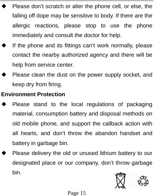  ◆ Please don’t scratch or alter the phone cell, or else, the falling off dope may be sensitive to body. If there are the allergic reactions, please stop to use the phone immediately and consult the doctor for help.       ◆ If the phone and its fittings can’t work normally, please contact the nearby authorized agency and there will be help from service center.       ◆ Please clean the dust on the power supply socket, and keep dry from firing. Environment Protection ◆ Please stand to the local regulations of packaging material, consumption battery and disposal methods on old mobile phone, and support the callback action with all hearts, and don’t throw the abandon handset and battery in garbage bin.     ◆ Please delivery the old or unused lithium battery to our designated place or our company, don’t throw garbage bin.   Page 15  