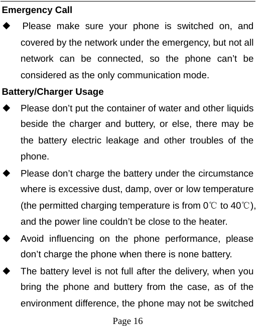   Page 16  Emergency Call ◆  Please make sure your phone is switched on, and covered by the network under the emergency, but not all network can be connected, so the phone can’t be considered as the only communication mode. Battery/Charger Usage ◆ Please don’t put the container of water and other liquids beside the charger and buttery, or else, there may be the battery electric leakage and other troubles of the phone. ◆ Please don’t charge the battery under the circumstance where is excessive dust, damp, over or low temperature (the permitted charging temperature is from 0℃ to 40℃), and the power line couldn’t be close to the heater. ◆ Avoid influencing on the phone performance, please don’t charge the phone when there is none battery.   ◆ The battery level is not full after the delivery, when you bring the phone and buttery from the case, as of the environment difference, the phone may not be switched 