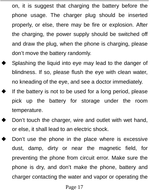   Page 17  on, it is suggest that charging the battery before the phone usage. The charger plug should be inserted properly, or else, there may be fire or explosion. After the charging, the power supply should be switched off and draw the plug, when the phone is charging, please don’t move the battery randomly.   ◆ Splashing the liquid into eye may lead to the danger of blindness. If so, please flush the eye with clean water, no kneading of the eye, and see a doctor immediately. ◆ If the battery is not to be used for a long period, please pick up the battery for storage under the room temperature.  ◆ Don’t touch the charger, wire and outlet with wet hand, or else, it shall lead to an electric shock. ◆ Don’t use the phone in the place where is excessive dust, damp, dirty or near the magnetic field, for preventing the phone from circuit error. Make sure the phone is dry, and don’t make the phone, battery and charger contacting the water and vapor or operating the 