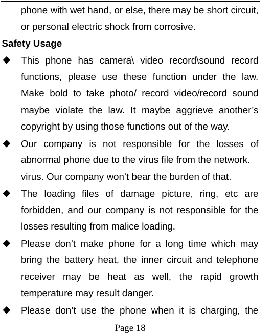   Page 18  phone with wet hand, or else, there may be short circuit, or personal electric shock from corrosive. Safety Usage   ◆ This phone has camera\ video record\sound record functions, please use these function under the law. Make bold to take photo/ record video/record sound maybe violate the law. It maybe aggrieve another’s copyright by using those functions out of the way. ◆ Our company is not responsible for the losses of abnormal phone due to the virus file from the network. virus. Our company won’t bear the burden of that. ◆ The loading files of damage picture, ring, etc are forbidden, and our company is not responsible for the losses resulting from malice loading. ◆ Please don’t make phone for a long time which may bring the battery heat, the inner circuit and telephone receiver may be heat as well, the rapid growth temperature may result danger. ◆ Please don’t use the phone when it is charging, the 