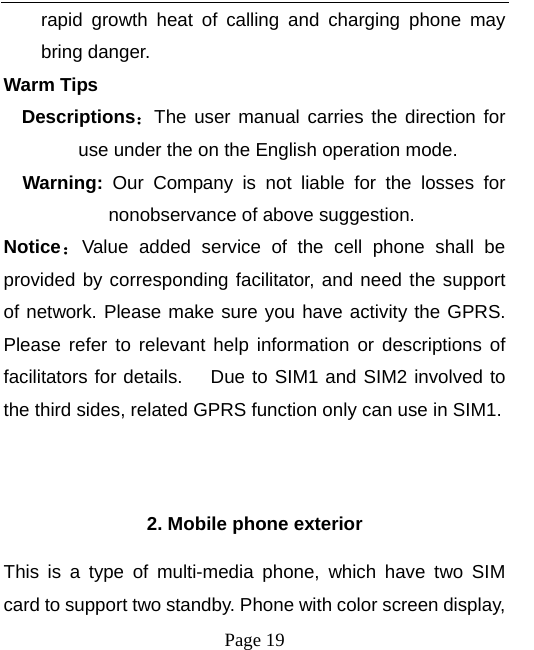   Page 19  rapid growth heat of calling and charging phone may bring danger. Warm Tips Descriptions：The user manual carries the direction for use under the on the English operation mode.   Warning:  Our Company is not liable for the losses for nonobservance of above suggestion. Notice：Value added service of the cell phone shall be provided by corresponding facilitator, and need the support of network. Please make sure you have activity the GPRS. Please refer to relevant help information or descriptions of facilitators for details.    Due to SIM1 and SIM2 involved to the third sides, related GPRS function only can use in SIM1.   2. Mobile phone exterior This is a type of multi-media phone, which have two SIM card to support two standby. Phone with color screen display, 