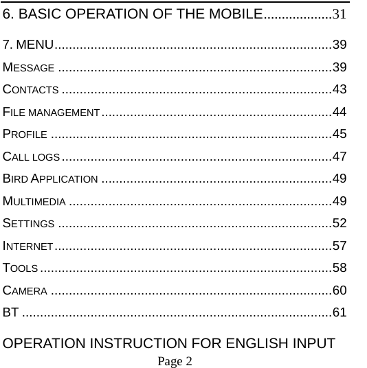    Page 2   6. BASIC OPERATION OF THE MOBILE...................31 7. MENU.............................................................................39 MESSAGE ............................................................................39 CONTACTS ...........................................................................43 FILE MANAGEMENT................................................................44 PROFILE ..............................................................................45 CALL LOGS...........................................................................47 BIRD APPLICATION ................................................................49 MULTIMEDIA .........................................................................49 SETTINGS ............................................................................52 INTERNET.............................................................................57 TOOLS .................................................................................58 CAMERA ..............................................................................60 BT ......................................................................................61 OPERATION INSTRUCTION FOR ENGLISH INPUT 