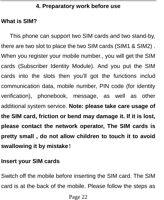   Page 22  4. Preparatory work before use What is SIM?    This phone can support two SIM cards and two stand-by, there are two slot to place the two SIM cards (SIM1 &amp; SIM2) . When you register your mobile number., you will get the SIM cards (Subscriber Identity Module). And you put the SIM cards into the slots then you’ll got the functions includ communication data, mobile number, PIN code (for identity verification), phonebook, message, as well as other additional system service. Note: please take care usage of the SIM card, friction or bend may damage it. If it is lost, please contact the network operator, The SIM cards is pretty small , do not allow children to touch it to avoid swallowing it by mistake！ Insert your SIM cards   Switch off the mobile before inserting the SIM card. The SIM card is at the back of the mobile. Please follow the steps as 