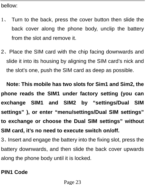   Page 23  bellow:  1、 Turn to the back, press the cover button then slide the back cover along the phone body, unclip the battery from the slot and remove it.   2、Place the SIM card with the chip facing downwards and slide it into its housing by aligning the SIM card’s nick and the slot’s one, push the SIM card as deep as possible.       Note: This mobile has two slots for Sim1 and Sim2, the phone reads the SIM1 under factory setting (you can exchange SIM1 and SIM2 by “settings/Dual SIM settings” ), or enter “menu/settings/Dual SIM settings” to exchange or choose the Dual SIM settings” without SIM card, it’s no need to execute switch on/off. 3、Insert and engage the battery into the fixing slot, press the battery downwards, and then slide the back cover upwards along the phone body until it is locked.   PIN1 Code 