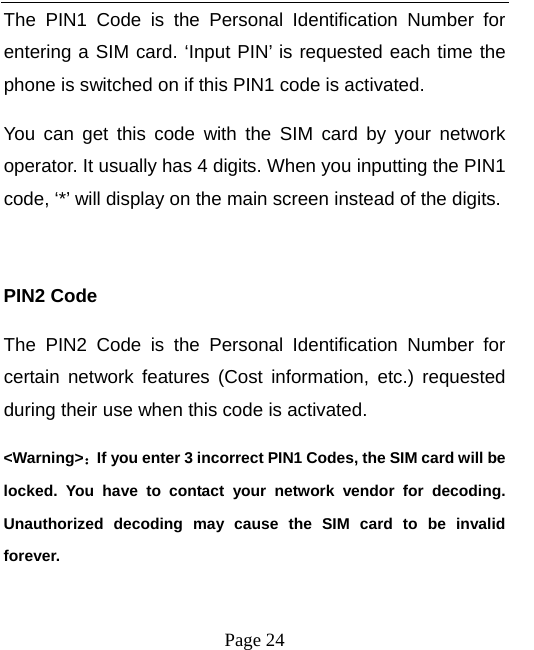   Page 24  The PIN1 Code is the Personal Identification Number for entering a SIM card. ‘Input PIN’ is requested each time the phone is switched on if this PIN1 code is activated.   You can get this code with the SIM card by your network operator. It usually has 4 digits. When you inputting the PIN1 code, ‘*’ will display on the main screen instead of the digits.  PIN2 Code The PIN2 Code is the Personal Identification Number for certain network features (Cost information, etc.) requested during their use when this code is activated.   &lt;Warning&gt;：If you enter 3 incorrect PIN1 Codes, the SIM card will be locked. You have to contact your network vendor for decoding. Unauthorized decoding may cause the SIM card to be invalid forever.  