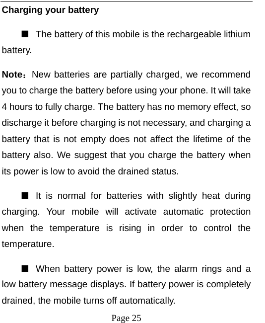   Page 25  Charging your battery   ■  The battery of this mobile is the rechargeable lithium battery.  Note：New batteries are partially charged, we recommend you to charge the battery before using your phone. It will take 4 hours to fully charge. The battery has no memory effect, so discharge it before charging is not necessary, and charging a battery that is not empty does not affect the lifetime of the battery also. We suggest that you charge the battery when its power is low to avoid the drained status.   ■  It is normal for batteries with slightly heat during charging. Your mobile will activate automatic protection when the temperature is rising in order to control the temperature.  ■  When battery power is low, the alarm rings and a low battery message displays. If battery power is completely drained, the mobile turns off automatically.   