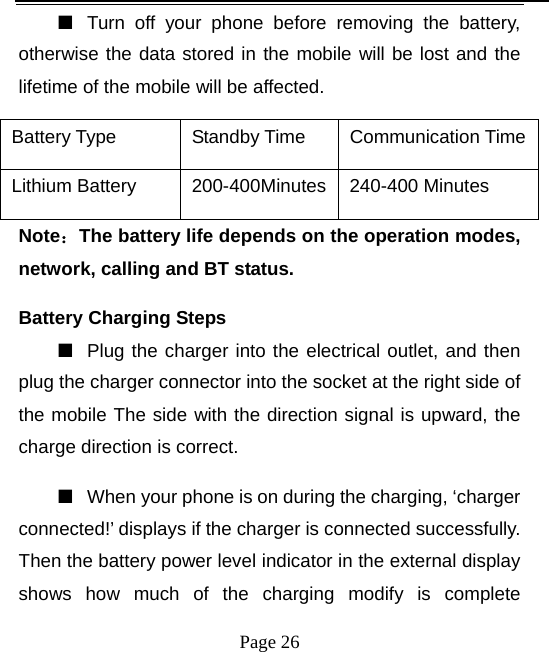   Page 26  ■  Turn off your phone before removing the battery, otherwise the data stored in the mobile will be lost and the lifetime of the mobile will be affected.   Battery Type  Standby Time  Communication TimeLithium Battery    200-400Minutes 240-400 Minutes Note：The battery life depends on the operation modes, network, calling and BT status.   Battery Charging Steps ■  Plug the charger into the electrical outlet, and then plug the charger connector into the socket at the right side of the mobile The side with the direction signal is upward, the charge direction is correct.   ■  When your phone is on during the charging, ‘charger connected!’ displays if the charger is connected successfully. Then the battery power level indicator in the external display shows how much of the charging modify is complete 