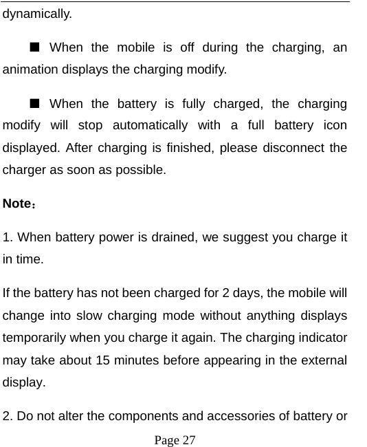   Page 27  dynamically. ■  When the mobile is off during the charging, an animation displays the charging modify. ■  When the battery is fully charged, the charging modify will stop automatically with a full battery icon displayed. After charging is finished, please disconnect the charger as soon as possible.   Note： 1. When battery power is drained, we suggest you charge it in time.   If the battery has not been charged for 2 days, the mobile will change into slow charging mode without anything displays temporarily when you charge it again. The charging indicator may take about 15 minutes before appearing in the external display. 2. Do not alter the components and accessories of battery or 