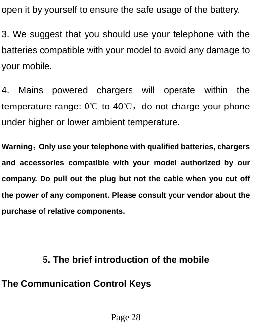   Page 28  open it by yourself to ensure the safe usage of the battery.   3. We suggest that you should use your telephone with the batteries compatible with your model to avoid any damage to your mobile.   4. Mains powered chargers will operate within the temperature range: 0℃ to 40℃，do not charge your phone under higher or lower ambient temperature. Warning：Only use your telephone with qualified batteries, chargers and accessories compatible with your model authorized by our company. Do pull out the plug but not the cable when you cut off the power of any component. Please consult your vendor about the purchase of relative components.    5. The brief introduction of the mobile The Communication Control Keys   