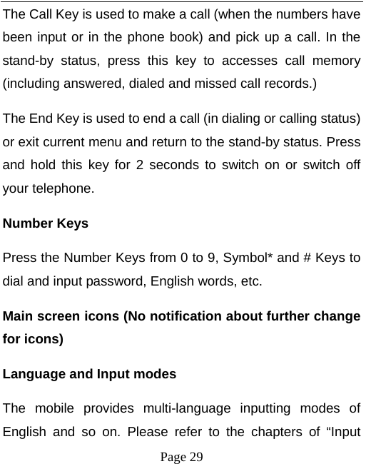   Page 29  The Call Key is used to make a call (when the numbers have been input or in the phone book) and pick up a call. In the stand-by status, press this key to accesses call memory (including answered, dialed and missed call records.)   The End Key is used to end a call (in dialing or calling status) or exit current menu and return to the stand-by status. Press and hold this key for 2 seconds to switch on or switch off your telephone.   Number Keys Press the Number Keys from 0 to 9, Symbol* and # Keys to dial and input password, English words, etc. Main screen icons (No notification about further change for icons) Language and Input modes The mobile provides multi-language inputting modes of English and so on. Please refer to the chapters of “Input 