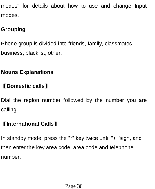   Page 30  modes” for details about how to use and change Input modes. Grouping Phone group is divided into friends, family, classmates, business, blacklist, other.  Nouns Explanations   【Domestic calls】 Dial the region number followed by the number you are calling. 【International Calls】 In standby mode, press the &quot;*&quot; key twice until &quot;+ &quot;sign, and then enter the key area code, area code and telephone number.  