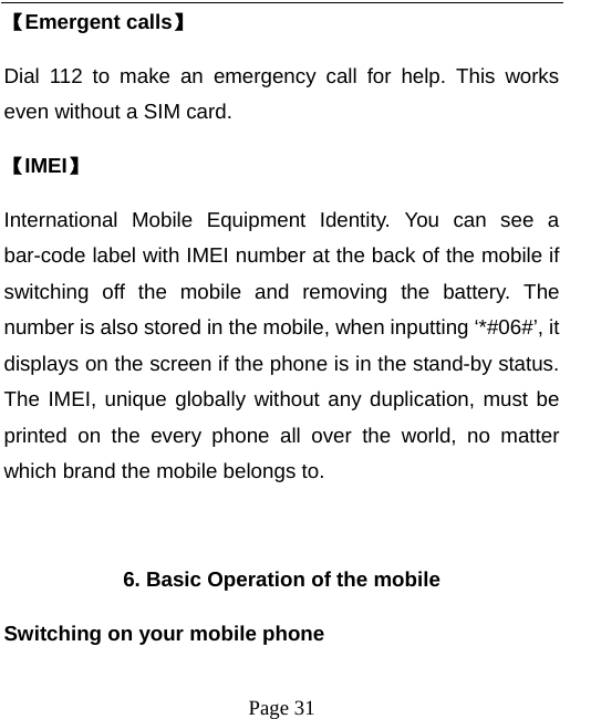   Page 31  【Emergent calls】 Dial 112 to make an emergency call for help. This works even without a SIM card.   【IMEI】 International Mobile Equipment Identity. You can see a bar-code label with IMEI number at the back of the mobile if switching off the mobile and removing the battery. The number is also stored in the mobile, when inputting ‘*#06#’, it displays on the screen if the phone is in the stand-by status. The IMEI, unique globally without any duplication, must be printed on the every phone all over the world, no matter which brand the mobile belongs to.    6. Basic Operation of the mobile Switching on your mobile phone 