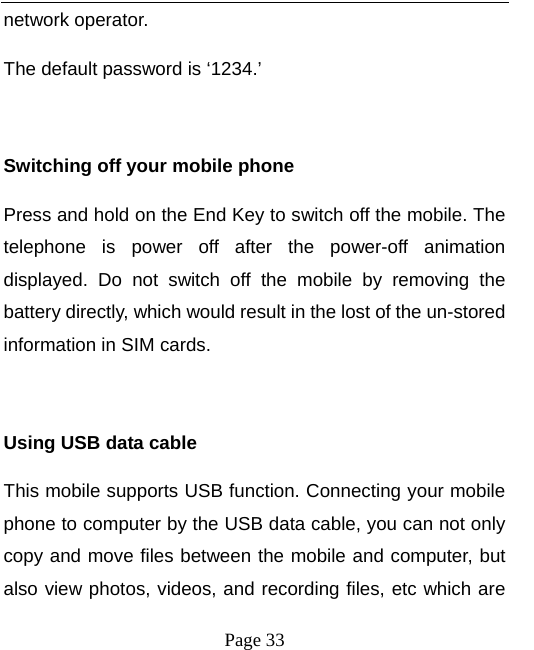   Page 33  network operator. The default password is ‘1234.’    Switching off your mobile phone Press and hold on the End Key to switch off the mobile. The telephone is power off after the power-off animation displayed. Do not switch off the mobile by removing the battery directly, which would result in the lost of the un-stored information in SIM cards.  Using USB data cable This mobile supports USB function. Connecting your mobile phone to computer by the USB data cable, you can not only copy and move files between the mobile and computer, but also view photos, videos, and recording files, etc which are 