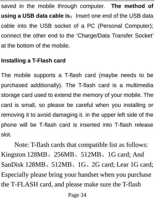   Page 34  saved in the mobile through computer.  The method of using a USB data cable is：Insert one end of the USB data cable into the USB socket of a PC (Personal Computer); connect the other end to the ‘Charge/Data Transfer Socket’ at the bottom of the mobile.   Installing a T-Flash card The mobile supports a T-flash card (maybe needs to be purchased additionally). The T-flash card is a multimedia storage card used to extend the memory of your mobile. The card is small, so please be careful when you installing or removing it to avoid damaging it. in the upper left side of the phone will be T-flash card is inserted into T-flash release slot.     Note: T-flash cards that compatible list as follows:   Kingston 128MB、256MB、512MB、1G card; And SanDisk 128MB、512MB、1G、2G card; Lear 1G card; Especially please bring your handset when you purchase the T-FLASH card, and please make sure the T-flash 