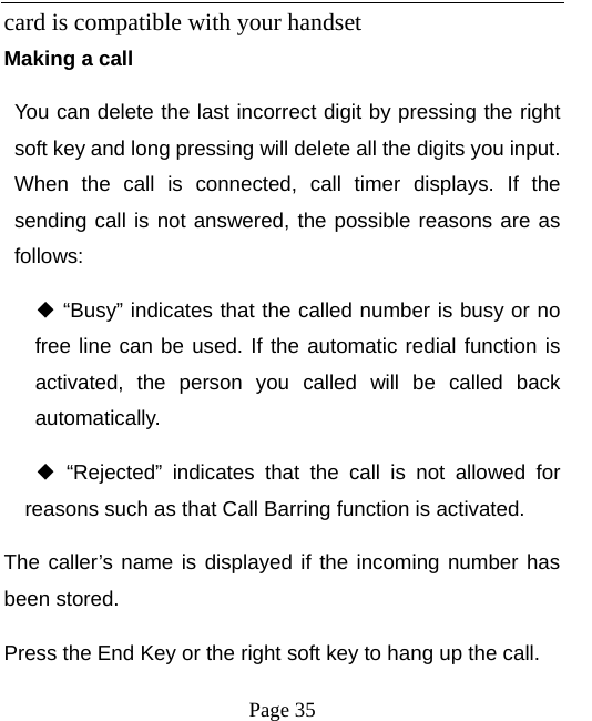   Page 35  card is compatible with your handset   Making a call You can delete the last incorrect digit by pressing the right soft key and long pressing will delete all the digits you input. When the call is connected, call timer displays. If the sending call is not answered, the possible reasons are as follows:   “Busy” indicates that th◆e called number is busy or no free line can be used. If the automatic redial function is activated, the person you called will be called back automatically.  “Rejected” indicates that the call is not allowed for ◆reasons such as that Call Barring function is activated.   The caller’s name is displayed if the incoming number has been stored.   Press the End Key or the right soft key to hang up the call.   