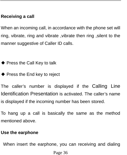   Page 36   Receiving a call When an incoming call, in accordance with the phone set will ring, vibrate, ring and vibrate ,vibrate then ring ,silent to the manner suggestive of Caller ID calls.   Press the Call Key to talk ◆  Press the End key to reject◆ The caller’s number is displayed if the Calling Line Identification Presentation is activated. The caller’s name is displayed if the incoming number has been stored.   To hang up a call is basically the same as the method mentioned above.   Use the earphone    When insert the earphone, you can receiving and dialing 