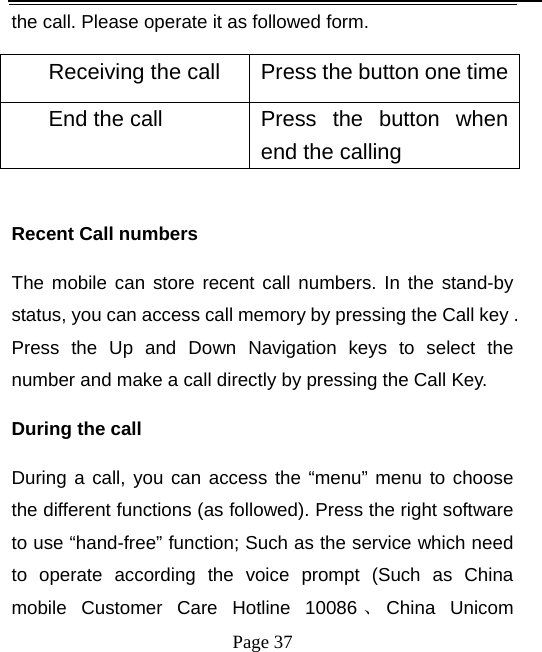   Page 37  the call. Please operate it as followed form. Receiving the call  Press the button one timeEnd the call  Press  the  button  when end the calling    Recent Call numbers The mobile can store recent call numbers. In the stand-by status, you can access call memory by pressing the Call key . Press the Up and Down Navigation keys to select the number and make a call directly by pressing the Call Key.   During the call   During a call, you can access the “menu” menu to choose the different functions (as followed). Press the right software to use “hand-free” function; Such as the service which need to operate according the voice prompt (Such as China mobile Customer Care Hotline 10086 、China Unicom 