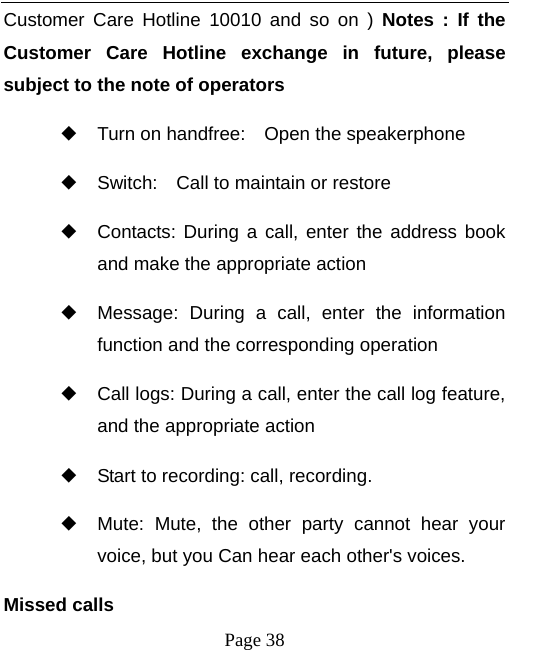   Page 38  Customer Care Hotline 10010 and so on ) Notes : If the Customer Care Hotline exchange in future, please subject to the note of operators   ◆ Turn on handfree:    Open the speakerphone ◆ Switch:    Call to maintain or restore ◆ Contacts: During a call, enter the address book and make the appropriate action ◆ Message: During a call, enter the information function and the corresponding operation ◆ Call logs: During a call, enter the call log feature, and the appropriate action ◆ Start to recording: call, recording. ◆ Mute: Mute, the other party cannot hear your voice, but you Can hear each other&apos;s voices. Missed calls   