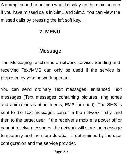   Page 39  A prompt sound or an icon would display on the main screen if you have missed calls in Sim1 and Sim2. You can view the missed calls by pressing the left soft key. 7. MENU  Message The Messaging function is a network service. Sending and receiving Text/MMS can only be used if the service is proposed by your network operator.   You can send ordinary Text messages, enhanced Text messages (Text messages containing pictures, ring tones and animation as attachments, EMS for short). The SMS is sent to the Text messages center in the network firstly, and then to the target user. If the receiver’s mobile is power off or cannot receive messages, the network will store the message temporarily and the store duration is determined by the user configuration and the service provider. I   