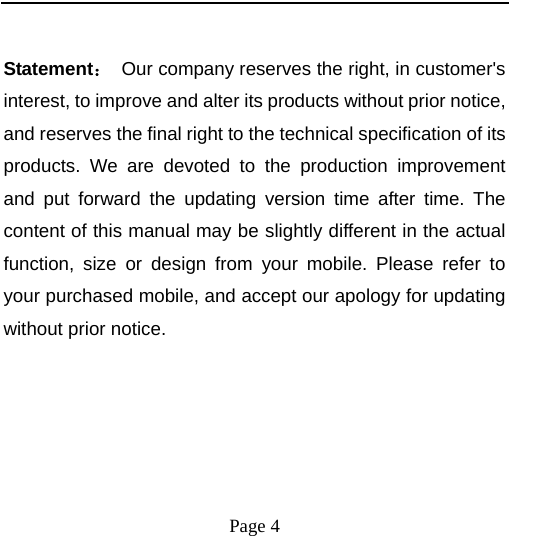    Page 4    Statement：  Our company reserves the right, in customer&apos;s interest, to improve and alter its products without prior notice, and reserves the final right to the technical specification of its products. We are devoted to the production improvement and put forward the updating version time after time. The content of this manual may be slightly different in the actual function, size or design from your mobile. Please refer to your purchased mobile, and accept our apology for updating without prior notice. 