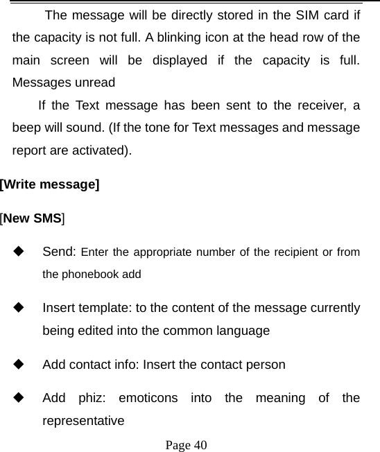   Page 40  The message will be directly stored in the SIM card if the capacity is not full. A blinking icon at the head row of the main screen will be displayed if the capacity is full. Messages unread If the Text message has been sent to the receiver, a beep will sound. (If the tone for Text messages and message report are activated).   [Write message] [New SMS]  Send: Enter the appropriate number of the recipient or from the phonebook add   Insert template: to the content of the message currently being edited into the common language   Add contact info: Insert the contact person   Add phiz: emoticons into the meaning of the representative 