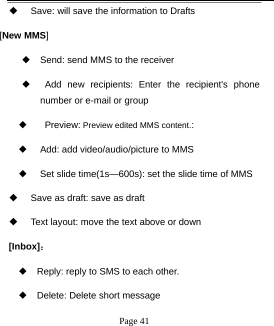   Page 41    Save: will save the information to Drafts [New MMS] ◆ Send: send MMS to the receiver ◆  Add new recipients: Enter the recipient&apos;s phone number or e-mail or group ◆    Preview: Preview edited MMS content.: ◆     Add: add video/audio/picture to MMS ◆     Set slide time(1s—600s): set the slide time of MMS   Save as draft: save as draft   Text layout: move the text above or down [Inbox]： ◆ Reply: reply to SMS to each other. ◆ Delete: Delete short message 