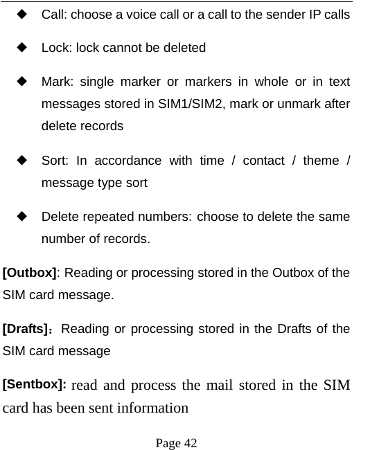   Page 42  ◆ Call: choose a voice call or a call to the sender IP calls ◆ Lock: lock cannot be deleted ◆ Mark: single marker or markers in whole or in text messages stored in SIM1/SIM2, mark or unmark after delete records ◆ Sort: In accordance with time / contact / theme / message type sort ◆ Delete repeated numbers: choose to delete the same number of records. [Outbox]: Reading or processing stored in the Outbox of the SIM card message.   [Drafts]：Reading or processing stored in the Drafts of the SIM card message [Sentbox]: read and process the mail stored in the SIM card has been sent information 