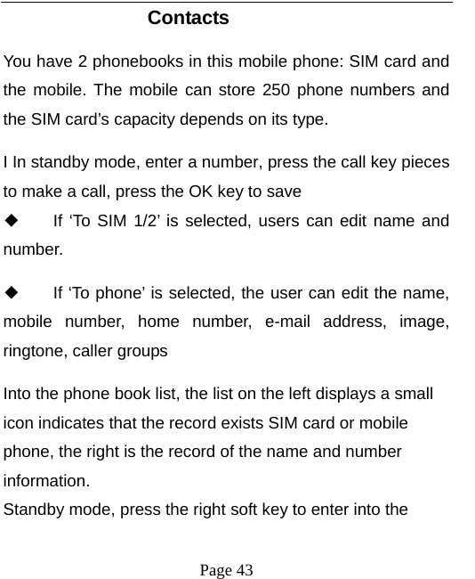   Page 43  Contacts You have 2 phonebooks in this mobile phone: SIM card and the mobile. The mobile can store 250 phone numbers and the SIM card’s capacity depends on its type.   I In standby mode, enter a number, press the call key pieces to make a call, press the OK key to save ◆ If ‘To SIM 1/2’ is selected, users can edit name and number. ◆ If ‘To phone’ is selected, the user can edit the name, mobile number, home number, e-mail address, image, ringtone, caller groups Into the phone book list, the list on the left displays a small icon indicates that the record exists SIM card or mobile phone, the right is the record of the name and number information. Standby mode, press the right soft key to enter into the 