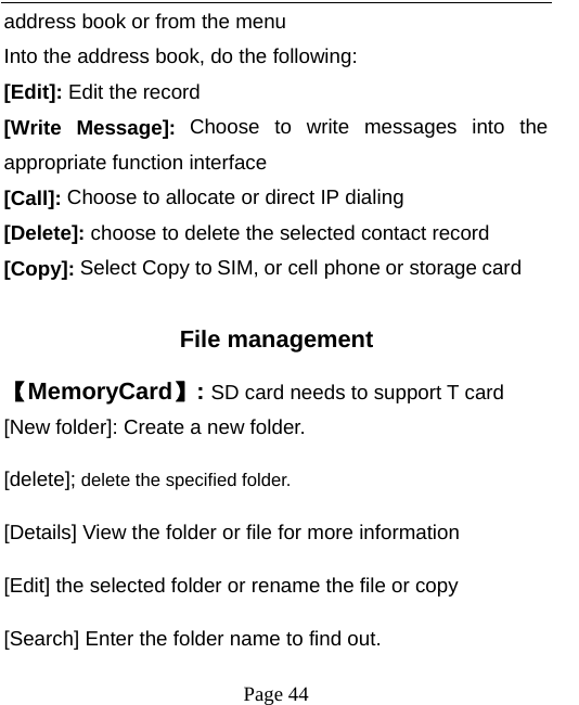   Page 44  address book or from the menu Into the address book, do the following: [Edit]: Edit the record  [Write Message]: Choose to write messages into the appropriate function interface [Call]: Choose to allocate or direct IP dialing [Delete]: choose to delete the selected contact record [Copy]: Select Copy to SIM, or cell phone or storage card  File management 【MemoryCard】: SD card needs to support T card [New folder]: Create a new folder. [delete]; delete the specified folder. [Details] View the folder or file for more information [Edit] the selected folder or rename the file or copy [Search] Enter the folder name to find out. 