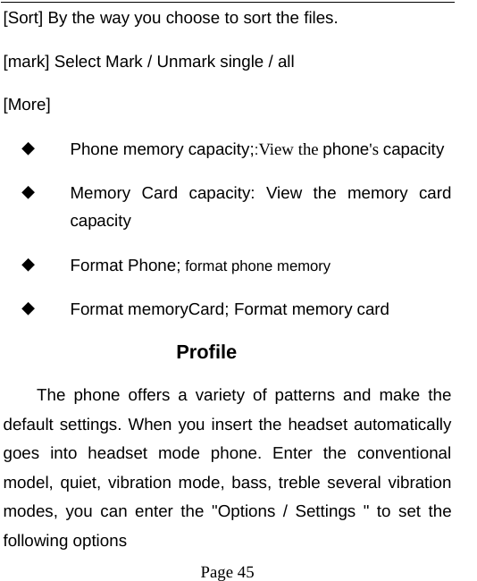   Page 45  [Sort] By the way you choose to sort the files. [mark] Select Mark / Unmark single / all [More] ◆ Phone memory capacity;:View the phone&apos;s capacity ◆ Memory Card capacity: View the memory card capacity ◆ Format Phone; format phone memory ◆ Format memoryCard; Format memory card Profile The phone offers a variety of patterns and make the default settings. When you insert the headset automatically goes into headset mode phone. Enter the conventional model, quiet, vibration mode, bass, treble several vibration modes, you can enter the &quot;Options / Settings &quot; to set the following options 