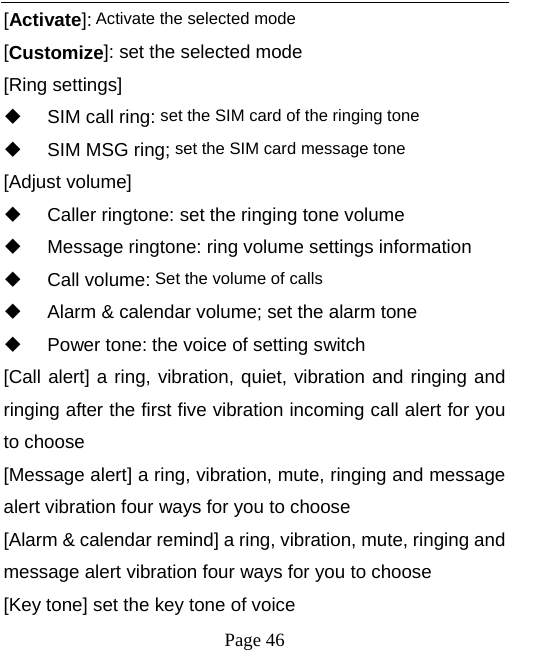   Page 46  [Activate]: Activate the selected mode [Customize]: set the selected mode [Ring settings]   SIM call ring: set the SIM card of the ringing tone   SIM MSG ring; set the SIM card message tone [Adjust volume]   Caller ringtone: set the ringing tone volume   Message ringtone: ring volume settings information  Call volume: Set the volume of calls   Alarm &amp; calendar volume; set the alarm tone  Power tone: the voice of setting switch [Call alert] a ring, vibration, quiet, vibration and ringing and ringing after the first five vibration incoming call alert for you to choose [Message alert] a ring, vibration, mute, ringing and message alert vibration four ways for you to choose [Alarm &amp; calendar remind] a ring, vibration, mute, ringing and message alert vibration four ways for you to choose [Key tone] set the key tone of voice 