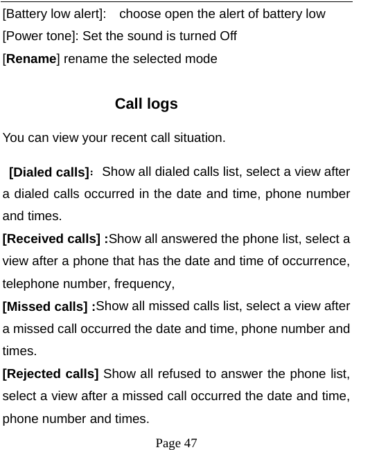   Page 47  [Battery low alert]:    choose open the alert of battery low [Power tone]: Set the sound is turned Off [Rename] rename the selected mode  Call logs You can view your recent call situation.    [Dialed calls]：Show all dialed calls list, select a view after a dialed calls occurred in the date and time, phone number and times. [Received calls] :Show all answered the phone list, select a view after a phone that has the date and time of occurrence, telephone number, frequency, [Missed calls] :Show all missed calls list, select a view after a missed call occurred the date and time, phone number and times. [Rejected calls] Show all refused to answer the phone list, select a view after a missed call occurred the date and time, phone number and times. 